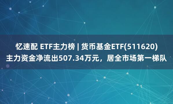 忆速配 ETF主力榜 | 货币基金ETF(511620)主力资金净流出507.34万元，居全市场第一梯队