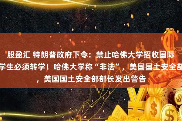 股盈汇 特朗普政府下令：禁止哈佛大学招收国际生，现有外国学生必须转学！哈佛大学称“非法”，美国国土安全部部长发出警告