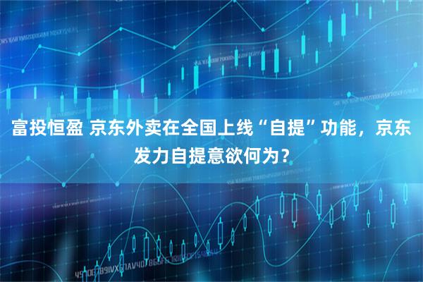 富投恒盈 京东外卖在全国上线“自提”功能，京东发力自提意欲何为？