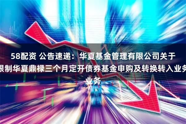 58配资 公告速递：华夏基金管理有限公司关于限制华夏鼎禄三个月定开债券基金申购及转换转入业务