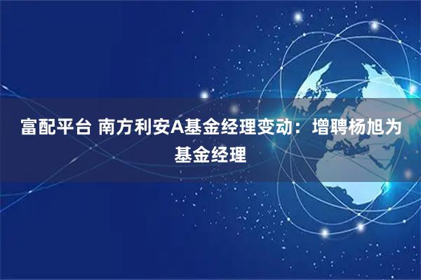 富配平台 南方利安A基金经理变动：增聘杨旭为基金经理