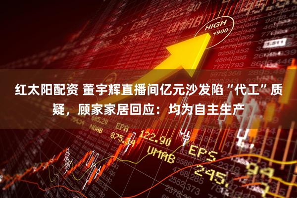 红太阳配资 董宇辉直播间亿元沙发陷“代工”质疑，顾家家居回应：均为自主生产