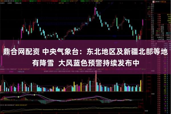 鼎合网配资 中央气象台：东北地区及新疆北部等地有降雪  大风蓝色预警持续发布中