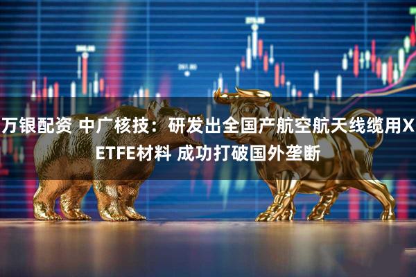 万银配资 中广核技：研发出全国产航空航天线缆用XETFE材料 成功打破国外垄断
