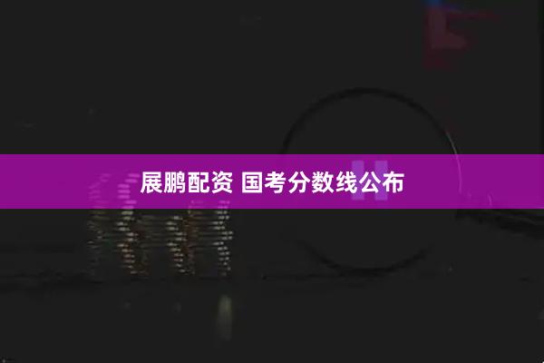 展鹏配资 国考分数线公布