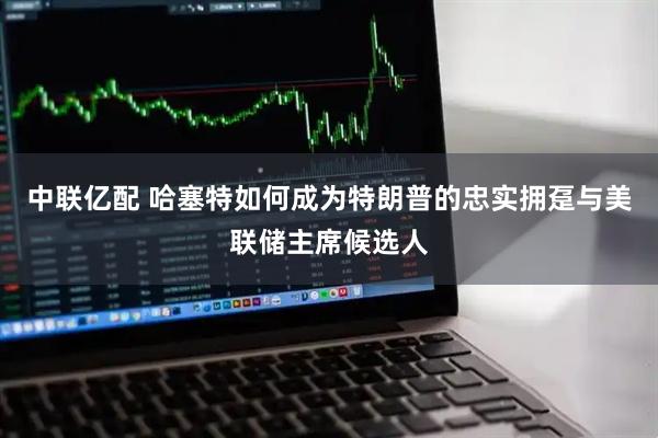 中联亿配 哈塞特如何成为特朗普的忠实拥趸与美联储主席候选人