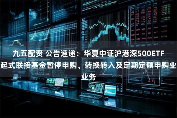 九五配资 公告速递：华夏中证沪港深500ETF发起式联接基金暂停申购、转换转入及定期定额申购业务