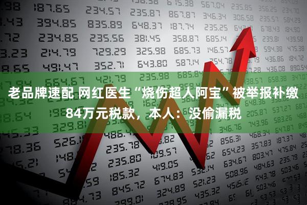 老品牌速配 网红医生“烧伤超人阿宝”被举报补缴84万元税款，本人：没偷漏税
