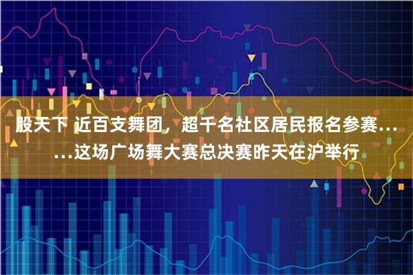 股天下 近百支舞团，超千名社区居民报名参赛……这场广场舞大赛总决赛昨天在沪举行