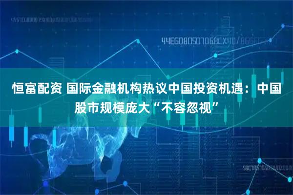 恒富配资 国际金融机构热议中国投资机遇：中国股市规模庞大“不容忽视”