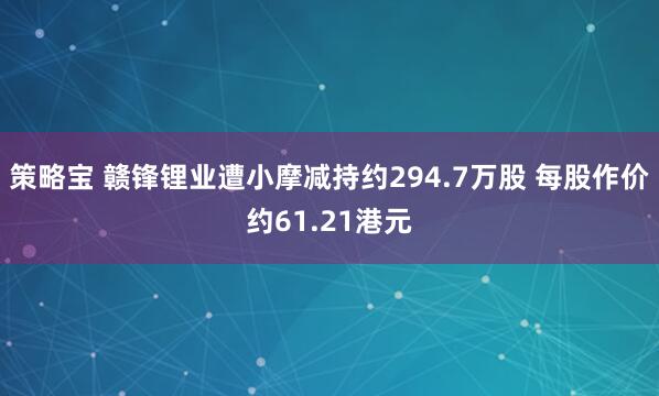 策略宝 赣锋锂业遭小摩减持约294.7万股 每股作价约61.21港元