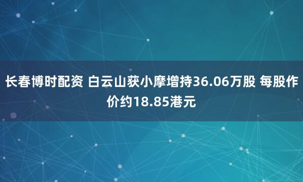 长春博时配资 白云山获小摩增持36.06万股 每股作价约18.85港元
